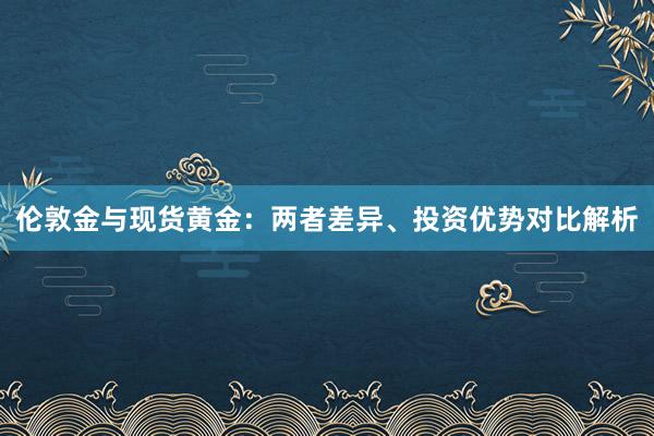 伦敦金与现货黄金：两者差异、投资优势对比解析