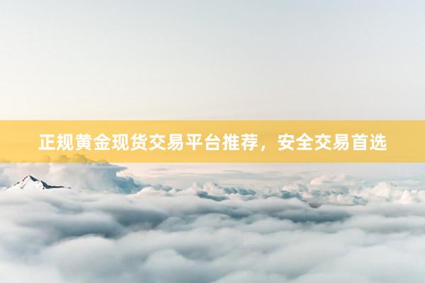 正规黄金现货交易平台推荐，安全交易首选