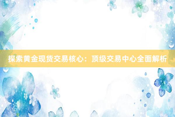 探索黄金现货交易核心：顶级交易中心全面解析