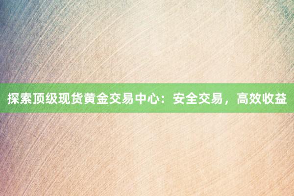 探索顶级现货黄金交易中心：安全交易，高效收益