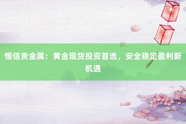 恒信贵金属：黄金现货投资首选，安全稳定盈利新机遇