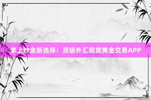 掌上炒金新选择：顶级外汇现货黄金交易APP