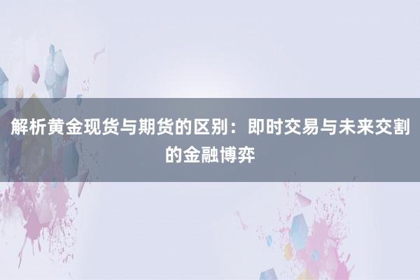解析黄金现货与期货的区别：即时交易与未来交割的金融博弈