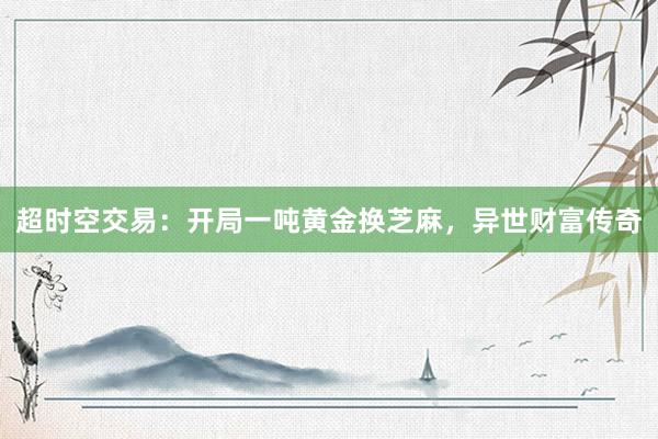 超时空交易：开局一吨黄金换芝麻，异世财富传奇