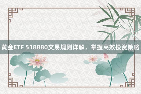 黄金ETF 518880交易规则详解，掌握高效投资策略