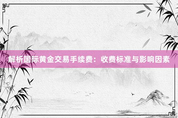 解析国际黄金交易手续费：收费标准与影响因素