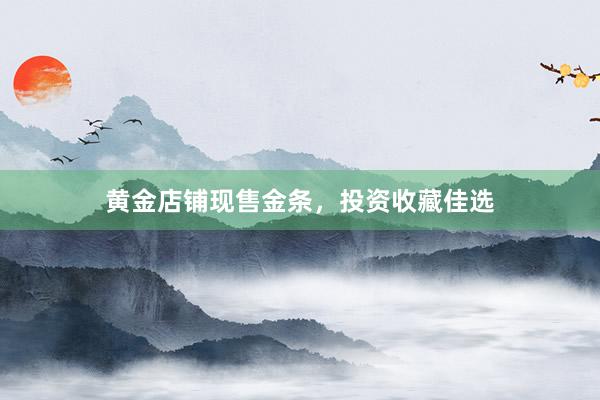 黄金店铺现售金条，投资收藏佳选