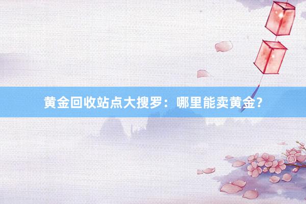 黄金回收站点大搜罗：哪里能卖黄金？