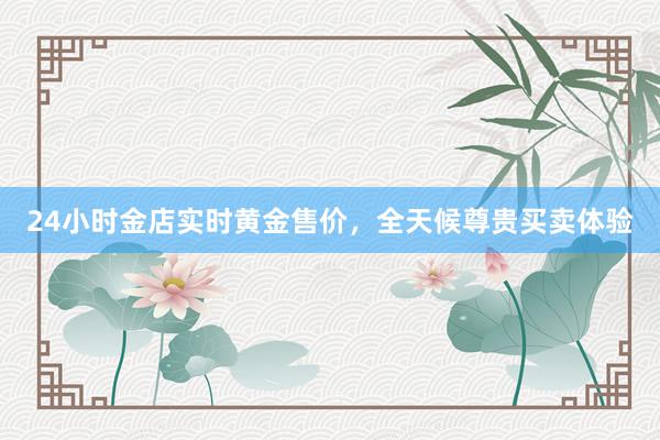 24小时金店实时黄金售价，全天候尊贵买卖体验