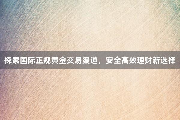 探索国际正规黄金交易渠道，安全高效理财新选择