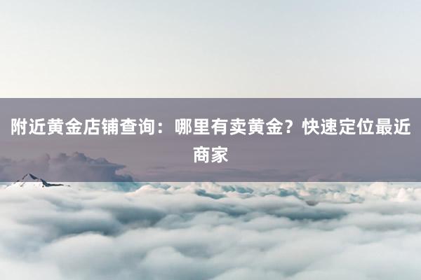 附近黄金店铺查询：哪里有卖黄金？快速定位最近商家