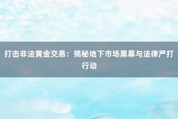 打击非法黄金交易：揭秘地下市场黑幕与法律严打行动
